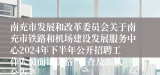 南充市发展和改革委员会关于南充市铁路和机场建设发展服务中心2024年下半年公开招聘工作人员面试资格  审查及面试公告