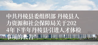 中共丹棱县委组织部 丹棱县人力资源和社会保障局关于2024年下半年丹棱县引进人才体检事项的公告