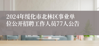 2024年绥化市北林区事业单位公开招聘工作人员77人公告