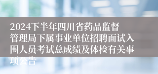 2024下半年四川省药品监督管理局下属事业单位招聘面试入围人员考试总成绩及体检有关事项公告