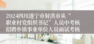 2024四川遂宁市射洪市从“职业村党组织书记”人员中考核招聘乡镇事业单位人员面试考核成绩排名和进入体检人员名单及体检相关事宜公告