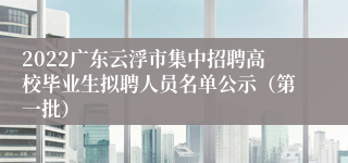 2022广东云浮市集中招聘高校毕业生拟聘人员名单公示（第一批）