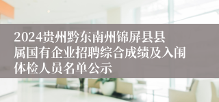 2024贵州黔东南州锦屏县县属国有企业招聘综合成绩及入闱体检人员名单公示