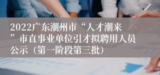 2022广东潮州市“人才潮来”市直事业单位引才拟聘用人员公示（第一阶段第三批）