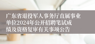 广东省退役军人事务厅直属事业单位2024年公开招聘笔试成绩及资格复审有关事项公告