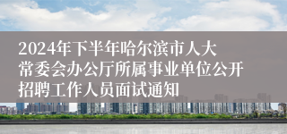 2024年下半年哈尔滨市人大常委会办公厅所属事业单位公开招聘工作人员面试通知