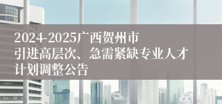 2024-2025广西贺州市引进高层次、急需紧缺专业人才计划调整公告