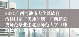 2025广西河池市大化瑶族自治县国家“优师计划”广西籍公费师范毕业生北京师范大学（珠海校区）专场招聘会22人公告