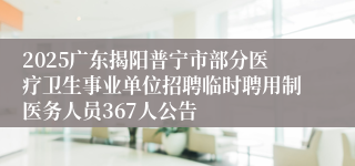 2025广东揭阳普宁市部分医疗卫生事业单位招聘临时聘用制医务人员367人公告