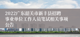 2022广东韶关市新丰县招聘事业单位工作人员笔试相关事项公告