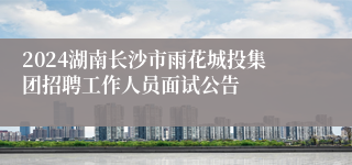 2024湖南长沙市雨花城投集团招聘工作人员面试公告