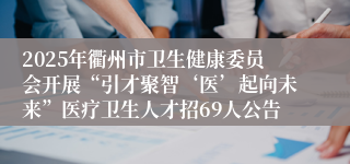 2025年衢州市卫生健康委员会开展“引才聚智‘医’起向未来”医疗卫生人才招69人公告