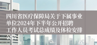 四川省医疗保障局关于下属事业单位2024年下半年公开招聘工作人员考试总成绩及体检安排公告