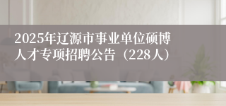 2025年辽源市事业单位硕博人才专项招聘公告（228人）