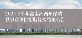 2024下半年湖南湘西州保靖县事业单位招聘复检结论公告