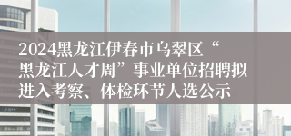 2024黑龙江伊春市乌翠区“黑龙江人才周”事业单位招聘拟进入考察、体检环节人选公示