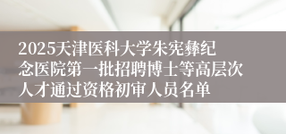 2025天津医科大学朱宪彝纪念医院第一批招聘博士等高层次人才通过资格初审人员名单
