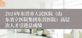 2024年东营市人民医院（山东省立医院集团东营医院）高层次人才引进总成绩