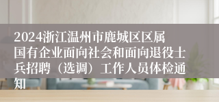 2024浙江温州市鹿城区区属国有企业面向社会和面向退役士兵招聘（选调）工作人员体检通知