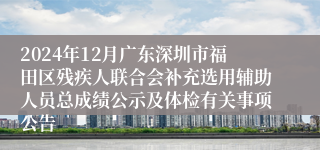 2024年12月广东深圳市福田区残疾人联合会补充选用辅助人员总成绩公示及体检有关事项公告