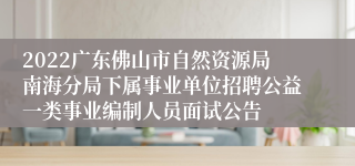 2022广东佛山市自然资源局南海分局下属事业单位招聘公益一类事业编制人员面试公告