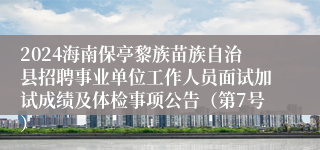 2024海南保亭黎族苗族自治县招聘事业单位工作人员面试加试成绩及体检事项公告（第7号）