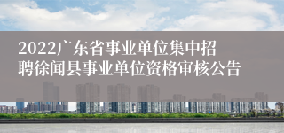 2022广东省事业单位集中招聘徐闻县事业单位资格审核公告