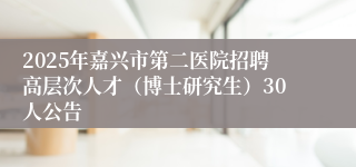 2025年嘉兴市第二医院招聘高层次人才（博士研究生）30人公告