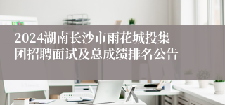 2024湖南长沙市雨花城投集团招聘面试及总成绩排名公告