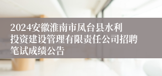 2024安徽淮南市凤台县水利投资建设管理有限责任公司招聘笔试成绩公告