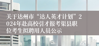 关于达州市“达人英才计划”2024年赴高校引才报考渠县职位考生拟聘用人员公示