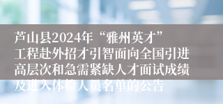 芦山县2024年“雅州英才”工程赴外招才引智面向全国引进高层次和急需紧缺人才面试成绩及进入体检人员名单的公告