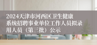 2024天津市河西区卫生健康系统招聘事业单位工作人员拟录用人员（第三批）公示