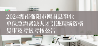2024湖南衡阳市衡南县事业单位急需紧缺人才引进现场资格复审及考试考核公告