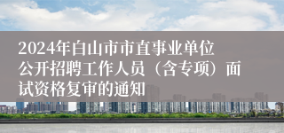 2024年白山市市直事业单位公开招聘工作人员（含专项）面试资格复审的通知