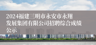 2024福建三明市永安市永翔发展集团有限公司招聘综合成绩公示