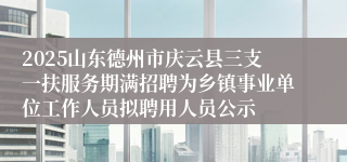 2025山东德州市庆云县三支一扶服务期满招聘为乡镇事业单位工作人员拟聘用人员公示