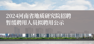 2024河南省地质研究院招聘暂缓聘用人员拟聘用公示
