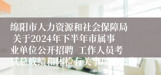 绵阳市人力资源和社会保障局  关于2024年下半年市属事业单位公开招聘  工作人员考试总成绩和体检有关事项的公告