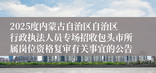 2025度内蒙古自治区自治区行政执法人员专场招收包头市所属岗位资格复审有关事宜的公告