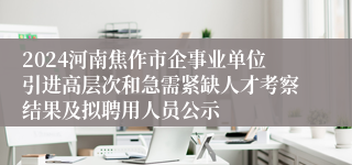 2024河南焦作市企事业单位引进高层次和急需紧缺人才考察结果及拟聘用人员公示