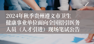 2024年秋季贵州遵义市卫生健康事业单位面向全国招引医务人员（人才引进）现场笔试公告