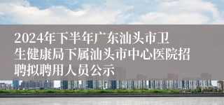 2024年下半年广东汕头市卫生健康局下属汕头市中心医院招聘拟聘用人员公示