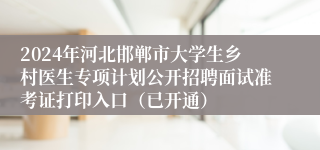 2024年河北邯郸市大学生乡村医生专项计划公开招聘面试准考证打印入口（已开通）