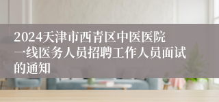 2024天津市西青区中医医院一线医务人员招聘工作人员面试的通知