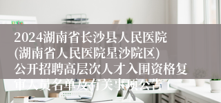 2024湖南省长沙县人民医院(湖南省人民医院星沙院区) 公开招聘高层次人才入围资格复审人员名单及有关事项公告