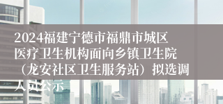 2024福建宁德市福鼎市城区医疗卫生机构面向乡镇卫生院 （龙安社区卫生服务站）拟选调人员公示