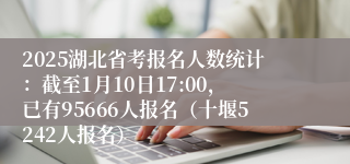 2025湖北省考报名人数统计：截至1月10日17:00，已有95666人报名（十堰5242人报名）