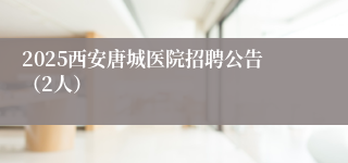 2025西安唐城医院招聘公告（2人）