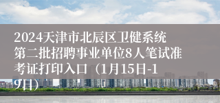 2024天津市北辰区卫健系统第二批招聘事业单位8人笔试准考证打印入口（1月15日-19日）